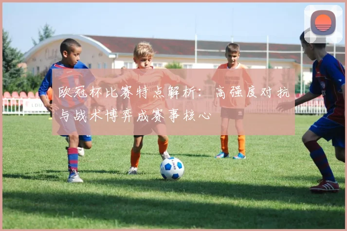 欧冠杯比赛特点解析:高强度对抗与战术博弈成赛事核心