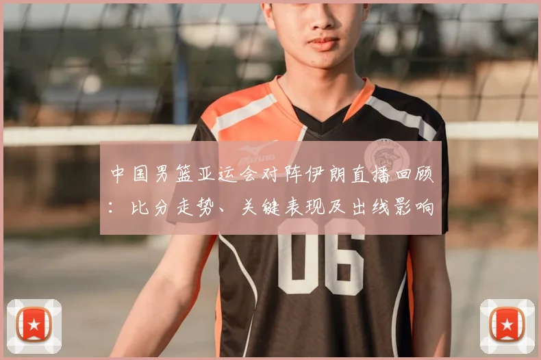 中国男篮亚运会对阵伊朗直播回顾：比分走势、关键表现及出线影响