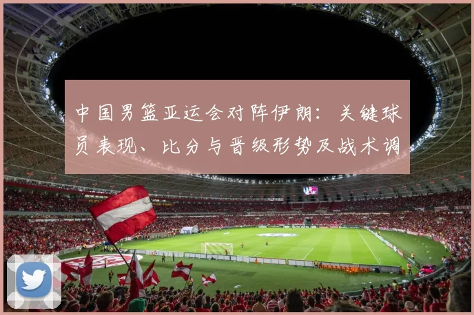 中国男篮亚运会对阵伊朗：关键球员表现、比分与晋级形势及战术调整影响解读
