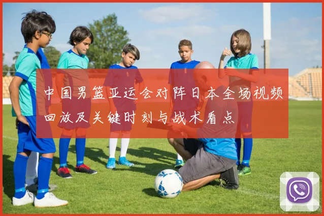 中国男篮亚运会对阵日本全场视频回放及关键时刻与战术看点