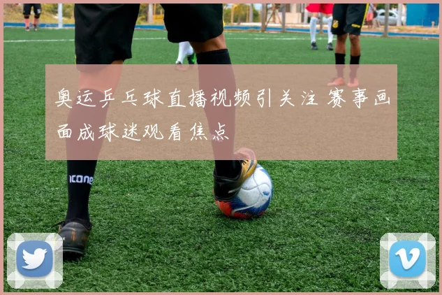 奥运乒乓球直播视频引关注 赛事画面成球迷观看焦点