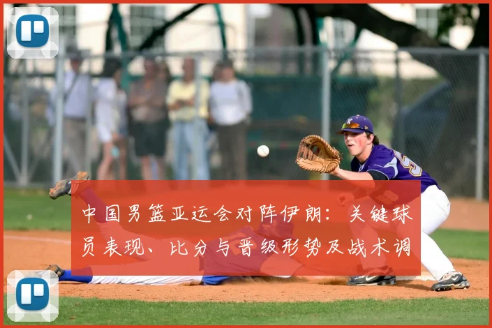 中国男篮亚运会对阵伊朗：关键球员表现、比分与晋级形势及战术调整影响解读