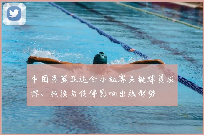 中国男篮亚运会小组赛关键球员发挥、轮换与伤停影响出线形势
