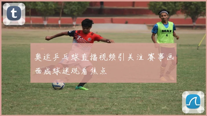 奥运乒乓球直播视频引关注 赛事画面成球迷观看焦点