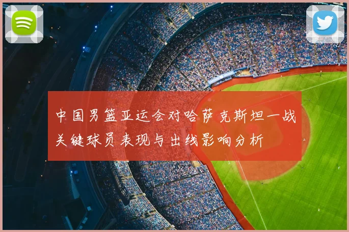 中国男篮亚运会对哈萨克斯坦一战关键球员表现与出线影响分析
