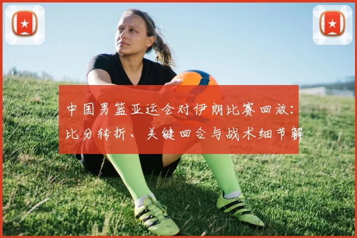 中国男篮亚运会对伊朗比赛回放：比分转折、关键回合与战术细节解析