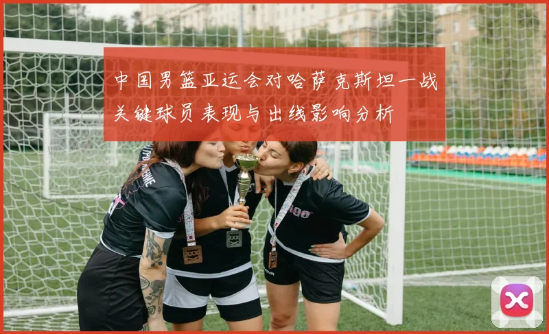 中国男篮亚运会对哈萨克斯坦一战关键球员表现与出线影响分析