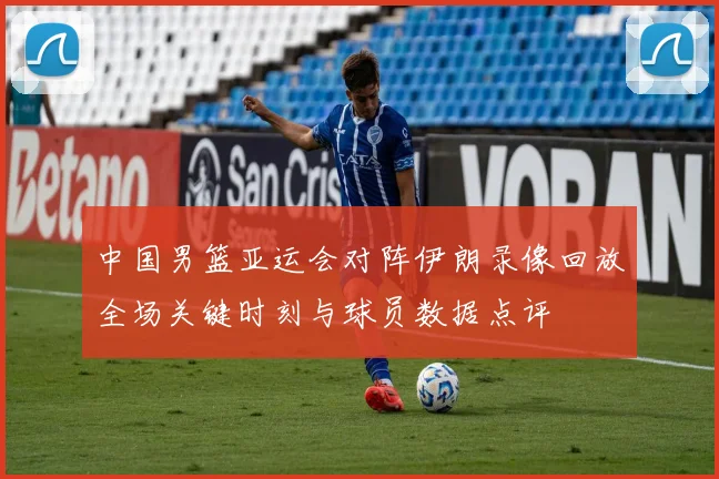 中国男篮亚运会对阵伊朗录像回放全场关键时刻与球员数据点评