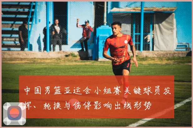 中国男篮亚运会小组赛关键球员发挥、轮换与伤停影响出线形势