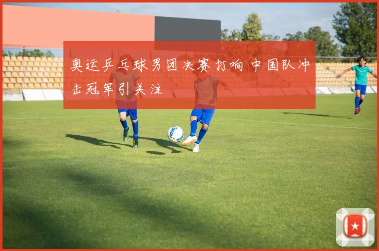 奥运乒乓球男团决赛打响 中国队冲击冠军引关注