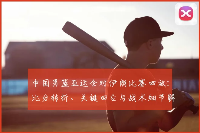 中国男篮亚运会对伊朗比赛回放：比分转折、关键回合与战术细节解析